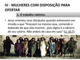 IV - MULHERES COM DISPOSIÇÃO PARA
OFERTAR
• Jesus orientou seus discípulos quando estivessem em
missão a que "ficassem na mesma casa, comendo e
bebendo do que eles tiverem, pois digno é o obreiro
de seu salário. Não andeis de casa em casa" (Lc 10.7).
Pr. Moisés Sampaio de Paula 43
1. O trabalho rabínico.
 