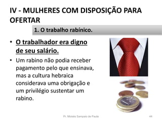IV - MULHERES COM DISPOSIÇÃO PARA
OFERTAR
• O trabalhador era digno
de seu salário.
• Um rabino não podia receber
pagamento pelo que ensinava,
mas a cultura hebraica
considerava uma obrigação e
um privilégio sustentar um
rabino.
Pr. Moisés Sampaio de Paula 44
1. O trabalho rabínico.
 