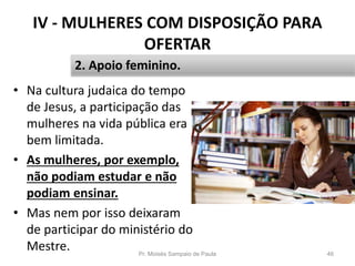 IV - MULHERES COM DISPOSIÇÃO PARA
OFERTAR
• Na cultura judaica do tempo
de Jesus, a participação das
mulheres na vida pública era
bem limitada.
• As mulheres, por exemplo,
não podiam estudar e não
podiam ensinar.
• Mas nem por isso deixaram
de participar do ministério do
Mestre. Pr. Moisés Sampaio de Paula 46
2. Apoio feminino.
 