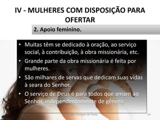 IV - MULHERES COM DISPOSIÇÃO PARA
OFERTAR
• Muitas têm se dedicado à oração, ao serviço
social, à contribuição, à obra missionária, etc.
• Grande parte da obra missionária é feita por
mulheres.
• São milhares de servas que dedicam suas vidas
à seara do Senhor.
• O serviço de Deus é para todos que amam ao
Senhor, independentemente de gênero
Pr. Moisés Sampaio de Paula 49
2. Apoio feminino.
 