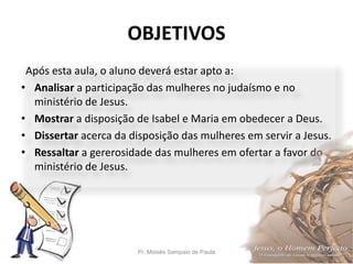 OBJETIVOS
Pr. Moisés Sampaio de Paula 5
Após esta aula, o aluno deverá estar apto a:
• Analisar a participação das mulheres no judaísmo e no
ministério de Jesus.
• Mostrar a disposição de Isabel e Maria em obedecer a Deus.
• Dissertar acerca da disposição das mulheres em servir a Jesus.
• Ressaltar a gererosidade das mulheres em ofertar a favor do
ministério de Jesus.
 