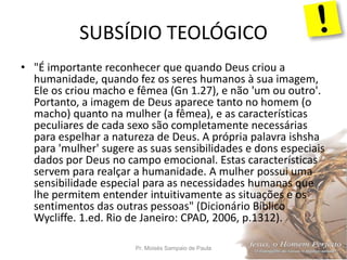 SUBSÍDIO TEOLÓGICO
Pr. Moisés Sampaio de Paula 51
• "É importante reconhecer que quando Deus criou a
humanidade, quando fez os seres humanos à sua imagem,
Ele os criou macho e fêmea (Gn 1.27), e não 'um ou outro'.
Portanto, a imagem de Deus aparece tanto no homem (o
macho) quanto na mulher (a fêmea), e as características
peculiares de cada sexo são completamente necessárias
para espelhar a natureza de Deus. A própria palavra ishsha
para 'mulher' sugere as suas sensibilidades e dons especiais
dados por Deus no campo emocional. Estas características
servem para realçar a humanidade. A mulher possui uma
sensibilidade especial para as necessidades humanas que
lhe permitem entender intuitivamente as situações e os
sentimentos das outras pessoas" (Dicionário Bíblico
Wycliffe. 1.ed. Rio de Janeiro: CPAD, 2006, p.1312).
 