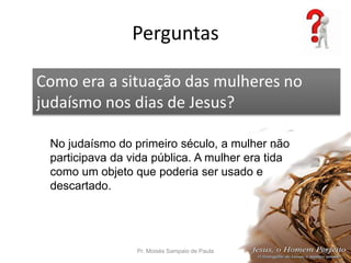Perguntas
Pr. Moisés Sampaio de Paula 53
Como era a situação das mulheres no
judaísmo nos dias de Jesus?
No judaísmo do primeiro século, a mulher não
participava da vida pública. A mulher era tida
como um objeto que poderia ser usado e
descartado.
 