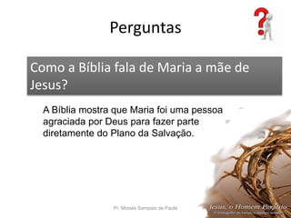 Perguntas
Pr. Moisés Sampaio de Paula 54
Como a Bíblia fala de Maria a mãe de
Jesus?
A Bíblia mostra que Maria foi uma pessoa
agraciada por Deus para fazer parte
diretamente do Plano da Salvação.
 