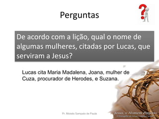 Perguntas
Pr. Moisés Sampaio de Paula 55
De acordo com a lição, qual o nome de
algumas mulheres, citadas por Lucas, que
serviram a Jesus?
Lucas cita Maria Madalena, Joana, mulher de
Cuza, procurador de Herodes, e Suzana.
 