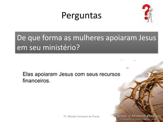 Perguntas
Pr. Moisés Sampaio de Paula 56
De que forma as mulheres apoiaram Jesus
em seu ministério?
Elas apoiaram Jesus com seus recursos
financeiros.
 