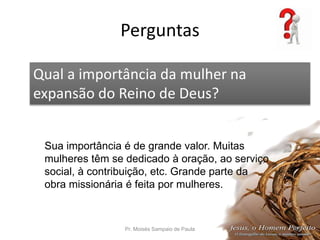 Perguntas
Pr. Moisés Sampaio de Paula 57
Qual a importância da mulher na
expansão do Reino de Deus?
Sua importância é de grande valor. Muitas
mulheres têm se dedicado à oração, ao serviço
social, à contribuição, etc. Grande parte da
obra missionária é feita por mulheres.
 