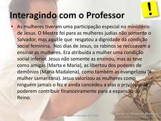 Interagindo com o Professor
Pr. Moisés Sampaio de Paula 6
• As mulheres tiveram uma participação especial no ministério
de Jesus. O Mestre foi para as mulheres judias não somente o
Salvador, mas aquEle que resgatou a dignidade da condição
social feminina. Nos dias de Jesus, os rabinos se recusavam a
ensinar as mulheres. Era atribuída a mulher uma condição
social inferior. Jesus não somente as ensinou, mas as teve
como amigas (Marta e Maria), as libertou dos poderes de
demônios (Maria Madalena), como também as evangelizou (a
mulher samaritana). Jesus valorizou as mulheres como
ninguém jamais o fez e ainda concedeu a elas o privilégio de
poderem contribuir financeiramente para a expansão do
Reino.
 