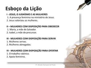 I - JESUS, O JUDAÍSMO E AS MULHERES
1. A presença feminina no ministério de Jesus.
2. Jesus valorizou as mulheres.
II – MULHERES COM DISPOSIÇÃO PARA OBEDECER
1. Maria, a mãe do Salvador.
2. Isabel, a mãe do precursor.
III - MULHERES COM DISPOSIÇÃO PARA SERVIR
1. Mulheres servas.
2. Mulheres abnegadas.
IV - MULHERES COM DISPOSIÇÃO PARA OFERTAR
1. O trabalho rabínico.
2. Apoio feminino.
Esboço da Lição
Pr. Moisés Sampaio de Paula 7
 