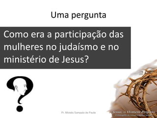 Uma pergunta
Como era a participação das
mulheres no judaísmo e no
ministério de Jesus?
?
Pr. Moisés Sampaio de Paula 9
 