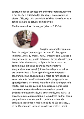oportunidadede ter hoje um encontro sobrenatural com
o Rei dos Reis e Senhordos Senhores, e nunca mais se
afaste d´Ele, seja uma anuncianteda boa nova de Jesus, e
tenha a alegria da salvaçãoem sua vida.
Mulher com o fluxo de sangue (Marcos 5:25-34)
Imagine uma mulher com um
fluxo de sangue (hemorragia) durante 30 dias, agora
imagine:1 mês, 12 meses, não ... imagine com 12 anos a
sangrar sem sessar, já não tinhamais forças, dinheiro, sua
honra tinha ido embora, na época de Jesus havia um
costume que dizia que quandoa mulher estava
sangrando (menstruando) ficava imundapor sete dias,
até que cessasse o fluxo, agora imagine uma pessoa
sangrando, imunda,excluída do meio da famíliapor 12
anos... é muito humilhantee ela sabia que poderiaser
apedrejadase a vissem no meio da multidãoera pena de
morte, essa mulher que não lhe é citado o nome sabia
que essa era a oportunidadede uma vida, que não
poderia ser desperdiçada,ela arrisca tudo, se arrasta, se
esconde no meio da multidão,a fama dessa mulher corria
porque há anosestava sendo consideradaimunda,
excluída da sociedade, mas ela decide no seu coração, ...
se eu tão somente tocar na orla de sua veste eu serei
 