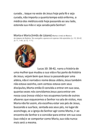 curada... toque na veste de Jesus hoje pela fé e seja
curada, não importa a quantotempo está enferma, o
médico dos médicosestá hoje passando ao seu lado,
estenda sua mão e seja sarada pelo Senhor!
Marta e Maria (Irmãs de Lázaro) Marta é irmã de Maria e
de Lázaro de Betânia. No evangelho aparece em apenas três episódios (Lc 10, 38-42;
Jo 11, 1-44; Jo 12, 1-11)
Lucas 10: 38-42, narra a história de
uma mulher que mudou a sua vida e faz parte da história
de Jesus, vejam bem que Jesus ia passandopor uma
aldeia,não é narradao nome dessa aldeia,Jesus também
não estava sozinho, com certeza estava com seus
discípulos,Marta então O convida a entrar em sua casa,
quantasvezes nós convidamosJesus para entrar em
nossa casa (nossa vida) e nos ocupamostanto de outros
afazeres que esquecemos o Senhor na sala de visitas, mas
Maria não foi assim, ela escolheu estar aos pés de Jesus,
buscando a sua face, sentada aos seus pés, no lugarde
aconchego, se a igreja do Senhor agir como Marta, ir ao
encontro do Senhor e o convidarpara entrar em sua casa
(sua vida) e se comportar como Maria,sua vida nunca
mais será a mesma.
 