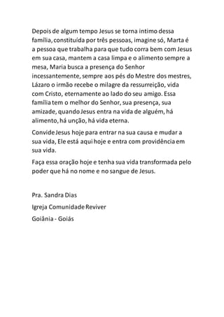 Depoisde algum tempo Jesus se torna intimo dessa
família,constituída por três pessoas, imagine só, Marta é
a pessoa que trabalha para que tudo corra bem com Jesus
em sua casa, mantem a casa limpa e o alimento sempre a
mesa, Maria busca a presença do Senhor
incessantemente, sempre aos pés do Mestre dos mestres,
Lázaro o irmão recebe o milagre da ressurreição, vida
com Cristo, eternamente ao lado do seu amigo. Essa
famíliatem o melhor do Senhor, sua presença, sua
amizade, quandoJesus entra na vida de alguém, há
alimento,há unção, há vida eterna.
ConvideJesus hoje para entrar na sua causa e mudar a
sua vida, Ele está aquihoje e entra com providênciaem
sua vida.
Faça essa oração hoje e tenha sua vida transformada pelo
poder que há no nome e no sangue de Jesus.
Pra. Sandra Dias
Igreja ComunidadeReviver
Goiânia - Goiás
 