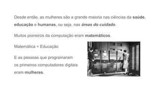 Desde então, as mulheres são a grande maioria nas ciências da saúde,
educação e humanas, ou seja, nas áreas do cuidado.
Muitos pioneiros da computação eram matemáticos.
Matemática = Educação
E as pessoas que programaram
os primeiros computadores digitais
eram mulheres.
 