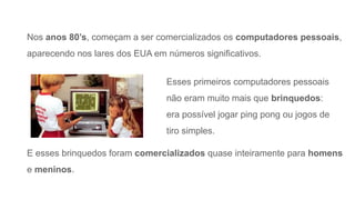Nos anos 80’s, começam a ser comercializados os computadores pessoais,
aparecendo nos lares dos EUA em números significativos.
E esses brinquedos foram comercializados quase inteiramente para homens
e meninos.
Esses primeiros computadores pessoais
não eram muito mais que brinquedos:
era possível jogar ping pong ou jogos de
tiro simples.
 