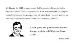 Na década de 1990, uma pesquisa da Universidade Carnegie Mellon
descobriu que as famílias tinham muito mais probabilidade de comprar
computadores para meninos do que para meninas - mesmo quando as
meninas estavam realmente interessadas em computadores.
Afinal, quem não queria que seus filhos
fossem um futuro Bill Gates ou Steve
Jobs?
Continua Parte 2
 