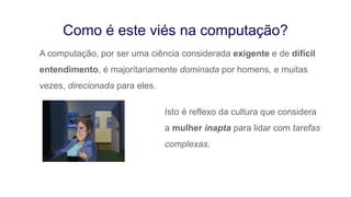 A computação, por ser uma ciência considerada exigente e de difícil
entendimento, é majoritariamente dominada por homens, e muitas
vezes, direcionada para eles.
Como é este viés na computação?
Isto é reflexo da cultura que considera
a mulher inapta para lidar com tarefas
complexas.
 