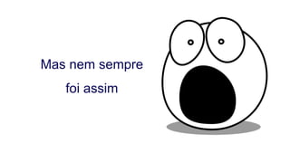 Mas nem sempre
foi assim
 