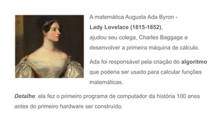A matemática Augusta Ada Byron -
Lady Lovelace (1815-1852),
ajudou seu colega, Charles Baggage a
desenvolver a primeira máquina de cálculo.
Ada foi responsável pela criação do algoritmo
que poderia ser usado para calcular funções
matemáticas.
Detalhe: ela fez o primeiro programa de computador da história 100 anos
antes do primeiro hardware ser construído.
 