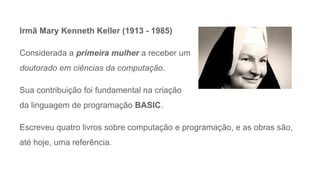 Irmã Mary Kenneth Keller (1913 - 1985)
Considerada a primeira mulher a receber um
doutorado em ciências da computação.
Sua contribuição foi fundamental na criação
da linguagem de programação BASIC.
Escreveu quatro livros sobre computação e programação, e as obras são,
até hoje, uma referência.
 