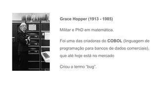 Grace Hopper (1913 - 1985)
Militar e PhD em matemática.
Foi uma das criadoras do COBOL (linguagem de
programação para bancos de dados comerciais),
que até hoje está no mercado
Criou o termo “bug”.
 