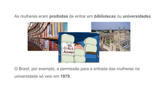 As mulheres eram proibidas de entrar em bibliotecas ou universidades.
O Brasil, por exemplo, a permissão para a entrada das mulheres na
universidade só veio em 1879.
 