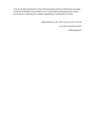 A voz de a primeira proclamar um aviso vindo do passado a todas as mulheres para que sigam
o caminho da obediência. Soa também com um eco de esperança quando pecarem, pois se
Eva encontrou a Justiça de Deus, também experimentou a Sua Graça (Rm. 5:18-19).



                                     Veja também (Gn 2.18; 4:25; 2 Co. 11:3; 1 Tim. 2:13-14)

                                                             Com amor e carinho em Cristo,

                                                                         Irmã Lilian Ramos!
 