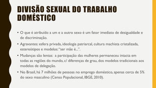 DIVISÃO SEXUAL DO TRABALHO
DOMÉSTICO
• O que é atribuído a um e a outro sexo é um fator imediato de desigualdade e
de discriminação.
• Agravantes: esfera privada, ideologia patriarcal, cultura machista cristalizada,
estereótipos e modelos:“ser mãe é...”.
• Mudanças são lentas: a participação das mulheres permaneceu intacta em
todas as regiões do mundo, c/ diferenças de grau, dos modelos tradicionais aos
modelos de delegação.
• No Brasil, há 7 milhões de pessoas no emprego doméstico, apenas cerca de 5%
do sexo masculino (Censo Populacional, IBGE, 2010).
 