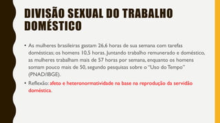 DIVISÃO SEXUAL DO TRABALHO
DOMÉSTICO
• As mulheres brasileiras gastam 26,6 horas de sua semana com tarefas
domésticas; os homens 10,5 horas. Juntando trabalho remunerado e doméstico,
as mulheres trabalham mais de 57 horas por semana, enquanto os homens
somam pouco mais de 50, segundo pesquisas sobre o “Uso do Tempo”
(PNAD/IBGE).
• Reflexão: afeto e heteronormatividade na base na reprodução da servidão
doméstica.
 
