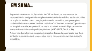 Segundo Laís Abramo, do Escritório da OIT no Brasil, os mecanismos de reprodução das desigualdades de
gênero no mundo do trabalho estão centrados na noção da mulher como uma força de trabalho secundária, que
pressupõe a tradicional dicotomia entre “mulher cuidadora” e “homem provedor”, persistente no imaginário
social, empresarial, na teoria econômica e sociológica, e mesmo entre os formuladores de políticas públicas (OIT
BRASIL, 2010, p. 17). (ANDRADE, 2016, p. 34)
inserção da mulher no mercado de trabalho destoa do papel social que lhe é atribuído e, portanto, será sempre
vista como complementar, eventual, instável e secundária.
EM SUMA...
Segundo Laís Abramo, do Escritório da OIT no Brasil, os mecanismos de
reprodução das desigualdades de gênero no mundo do trabalho estão centrados
na noção da mulher como uma força de trabalho secundária, que pressupõe a
tradicional dicotomia entre “mulher cuidadora” e “homem provedor”, persistente
no imaginário social, empresarial, na teoria econômica e sociológica, e mesmo
entre os formuladores de políticas públicas. (ANDRADE, 2016, p. 34)
A inserção da mulher no mercado de trabalho destoa do papel social que lhe é
atribuído e, portanto, será sempre vista como complementar, eventual, instável e
secundária.
 