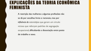 A restrição das mulheres a algumas profissões não
se dá por escolhas livres e racionais, mas por
influência de estereótipos que geram um círculo
vicioso que reforçam padrões de segregação
ocupacional, dificultando a dissociação entre posto
de trabalho e sexo.
EXPLICAÇÕES DA TEORIA ECONÔMICA
FEMINISTA
 