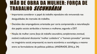 MÃO DE OBRA DA MULHER: FORÇA DE
TRABALHO SECUNDÁRIA
 Importante: considerar o papel do trabalho reprodutivo não remunerado nas
desigualdades do mercado de trabalho.
 Decisões dos empregadores orientadas por certa compreensão e naturalização
dos papéis sociais atribuídos a homens e mulheres, segundo a DST.
 Noção da mulher como força de trabalho secundária, complementar, eventual,
instável; tradicional dicotomia “mulher cuidadora” e “homem provedor” persiste
no imaginário social, empresarial, na teoria econômica e sociológica, e mesmo
entre os formuladores de políticas públicas. (ANDRADE, 2016, p. 34)
 