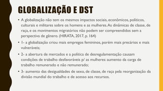 GLOBALIZAÇÃO E DST
• A globalização não tem os mesmos impactos sociais, econômicos, políticos,
culturais e militares sobre os homens e as mulheres.As dinâmicas de classe, de
raça, e os movimentos migratórios não podem ser compreendidos sem a
perspectiva de gênero. (HIRATA, 2017, p. 164)
• 1- a globalização criou mais empregos femininos, porém mais precários e mais
vulneráveis;
• 2- a abertura de mercados e a política de desregulamentação causam
condições de trabalho desfavoráveis p/ as mulheres: aumento da carga de
trabalho remunerado e não remunerado;
• 3- aumento das desigualdades de sexo, de classe, de raça pela reorganização da
divisão mundial do trabalho e de acesso aos recursos.
 