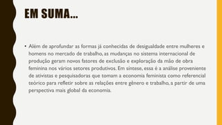 EM SUMA...
• Além de aprofundar as formas já conhecidas de desigualdade entre mulheres e
homens no mercado de trabalho, as mudanças no sistema internacional de
produção geram novos fatores de exclusão e exploração da mão de obra
feminina nos vários setores produtivos. Em síntese, essa é a análise proveniente
de ativistas e pesquisadoras que tomam a economia feminista como referencial
teórico para refletir sobre as relações entre gênero e trabalho, a partir de uma
perspectiva mais global da economia.
 