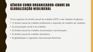 GÊNERO COMO ORGANIZADOR-CHAVE DA
GLOBALIZAÇÃO NEOLIBERAL
Cinco aspectos da divisão sexual do trabalho (DST) e das relações de gênero:
• 1) divisão sexual do trabalho profissional e expansão do trabalho de cuidados;
• 2) precarização social e do trabalho;
• 3) divisão sexual do trabalho, terciarização e terceirização;
• 4) divisão sexual do trabalho doméstico;
• 5) globalização e migrações internacionais femininas.
 