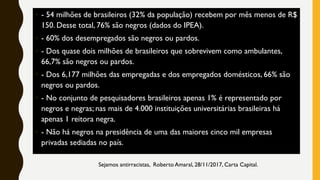 • - 54 milhões de brasileiros (32% da população) recebem por mês menos de R$
150. Desse total, 76% são negros (dados do IPEA).
• - 60% dos desempregados são negros ou pardos.
• - Dos quase dois milhões de brasileiros que sobrevivem como ambulantes,
66,7% são negros ou pardos.
• - Dos 6,177 milhões das empregadas e dos empregados domésticos, 66% são
negros ou pardos.
• - No conjunto de pesquisadores brasileiros apenas 1% é representado por
negros e negras; nas mais de 4.000 instituições universitárias brasileiras há
apenas 1 reitora negra.
• - Não há negros na presidência de uma das maiores cinco mil empresas
privadas sediadas no país.
Sejamos antirracistas, Roberto Amaral, 28/11/2017, Carta Capital.
 