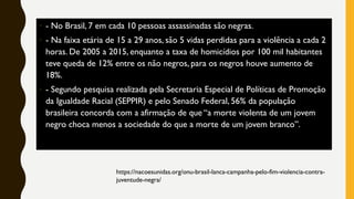 • - No Brasil, 7 em cada 10 pessoas assassinadas são negras.
• - Na faixa etária de 15 a 29 anos, são 5 vidas perdidas para a violência a cada 2
horas. De 2005 a 2015, enquanto a taxa de homicídios por 100 mil habitantes
teve queda de 12% entre os não negros, para os negros houve aumento de
18%.
• - Segundo pesquisa realizada pela Secretaria Especial de Políticas de Promoção
da Igualdade Racial (SEPPIR) e pelo Senado Federal, 56% da população
brasileira concorda com a afirmação de que “a morte violenta de um jovem
negro choca menos a sociedade do que a morte de um jovem branco”.
https://nacoesunidas.org/onu-brasil-lanca-campanha-pelo-fim-violencia-contra-
juventude-negra/
 