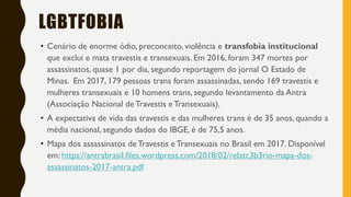 LGBTFOBIA
• Cenário de enorme ódio, preconceito, violência e transfobia institucional
que exclui e mata travestis e transexuais. Em 2016, foram 347 mortes por
assassinatos, quase 1 por dia, segundo reportagem do jornal O Estado de
Minas. Em 2017, 179 pessoas trans foram assassinadas, sendo 169 travestis e
mulheres transexuais e 10 homens trans, segundo levantamento da Antra
(Associação Nacional de Travestis e Transexuais).
• A expectativa de vida das travestis e das mulheres trans é de 35 anos, quando a
média nacional, segundo dados do IBGE, é de 75,5 anos.
• Mapa dos assassinatos de Travestis e Transexuais no Brasil em 2017. Disponível
em: https://antrabrasil.files.wordpress.com/2018/02/relatc3b3rio-mapa-dos-
assassinatos-2017-antra.pdf
 