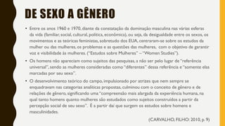 DE SEXO A GÊNERO
• Entre os anos 1960 e 1970, diante da constatação da dominação masculina nas várias esferas
da vida (familiar, social, cultural, política, econômica), ou seja, da desigualdade entre os sexos, os
movimentos e as teóricas feministas, sobretudo dos EUA, centraram-se sobre os estudos da
mulher ou das mulheres, os problemas e as questões das mulheres, com o objetivo de garantir
voz e visibilidade às mulheres. (“Estudos sobre Mulheres” – “Women Studies”).
• Os homens não apareciam como sujeitos das pesquisas, a não ser pelo lugar de “referência
universal”, sendo as mulheres consideradas como “diferentes” dessa referência e “somente elas
marcadas por seu sexo”.
• O desenvolvimento teórico do campo, impulsionado por atrizes que nem sempre se
enquadravam nas categorias analíticas propostas, culminou com o conceito de gênero e de
relações de gênero, significando uma “compreensão mais alargada da experiência humana, na
qual tanto homens quanto mulheres são estudados como sujeitos construídos a partir da
percepção social de seu sexo”. É a partir daí que surgem os estudos sobre homens e
masculinidades.
(CARVALHO, FILHO: 2010, p. 9)
 