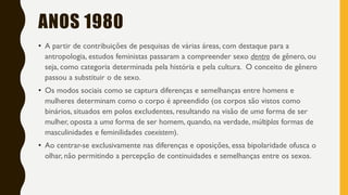 ANOS 1980
• A partir de contribuições de pesquisas de várias áreas, com destaque para a
antropologia, estudos feministas passaram a compreender sexo dentro de gênero, ou
seja, como categoria determinada pela história e pela cultura. O conceito de gênero
passou a substituir o de sexo.
• Os modos sociais como se captura diferenças e semelhanças entre homens e
mulheres determinam como o corpo é apreendido (os corpos são vistos como
binários, situados em polos excludentes, resultando na visão de uma forma de ser
mulher, oposta a uma forma de ser homem, quando, na verdade, múltiplas formas de
masculinidades e feminilidades coexistem).
• Ao centrar-se exclusivamente nas diferenças e oposições, essa bipolaridade ofusca o
olhar, não permitindo a percepção de continuidades e semelhanças entre os sexos.
 