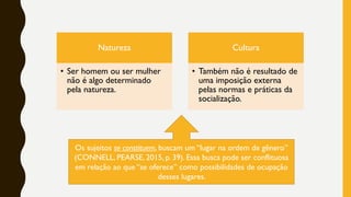 Natureza
• Ser homem ou ser mulher
não é algo determinado
pela natureza.
Cultura
• Também não é resultado de
uma imposição externa
pelas normas e práticas da
socialização.
Os sujeitos se constituem, buscam um “lugar na ordem de gênero”
(CONNELL, PEARSE, 2015, p. 39). Essa busca pode ser conflituosa
em relação ao que “se oferece” como possibilidades de ocupação
desses lugares.
 