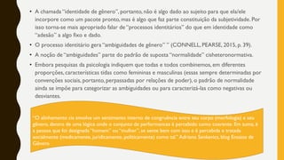 • A chamada “identidade de gênero”, portanto, não é algo dado ao sujeito para que ela/ele
incorpore como um pacote pronto, mas é algo que faz parte constituição da subjetividade. Por
isso torna-se mais apropriado falar de “processos identitários” do que em identidade como
“adesão” a algo fixo e dado.
• O processo identitário gera “ambiguidades de gênero” ” (CONNELL, PEARSE, 2015, p. 39).
• A noção de “ambiguidades” parte do padrão de suposta “normalidade” cisheteronormativa.
• Embora pesquisas da psicologia indiquem que todas e todos combinemos, em diferentes
proporções, características tidas como femininas e masculinas (essas sempre determinadas por
convenções sociais, portanto, perpassadas por relações de poder), o padrão de normalidade
ainda se impõe para categorizar as ambiguidades ou para caracterizá-las como negativas ou
desviantes.
“O alinhamento cis envolve um sentimento interno de congruência entre seu corpo (morfologia) e seu
gênero, dentro de uma lógica onde o conjunto de performances é percebido como coerente. Em suma, é
a pessoa que foi designada “homem” ou “mulher”, se sente bem com isso e é percebida e tratada
socialmente (medicamente, juridicamente, politicamente) como tal.” Adriano Senkevics, blog Ensaios de
Gênero
 
