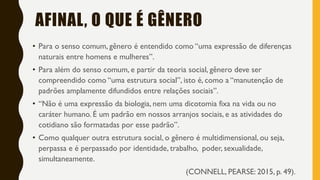 AFINAL, O QUE É GÊNERO
• Para o senso comum, gênero é entendido como “uma expressão de diferenças
naturais entre homens e mulheres”.
• Para além do senso comum, e partir da teoria social, gênero deve ser
compreendido como “uma estrutura social”, isto é, como a “manutenção de
padrões amplamente difundidos entre relações sociais”.
• “Não é uma expressão da biologia, nem uma dicotomia fixa na vida ou no
caráter humano. É um padrão em nossos arranjos sociais, e as atividades do
cotidiano são formatadas por esse padrão”.
• Como qualquer outra estrutura social, o gênero é multidimensional, ou seja,
perpassa e é perpassado por identidade, trabalho, poder, sexualidade,
simultaneamente.
(CONNELL, PEARSE: 2015, p. 49).
 