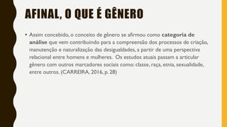 • Assim concebido, o conceito de gênero se afirmou como categoria de
análise que vem contribuindo para a compreensão dos processos de criação,
manutenção e naturalização das desigualdades, a partir de uma perspectiva
relacional entre homens e mulheres. Os estudos atuais passam a articular
gênero com outros marcadores sociais como: classe, raça, etnia, sexualidade,
entre outros. (CARREIRA, 2016, p. 28)
AFINAL, O QUE É GÊNERO
 
