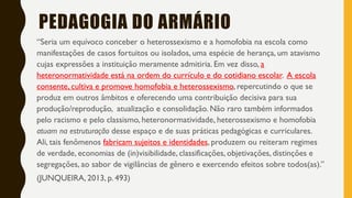 “Seria um equívoco conceber o heterossexismo e a homofobia na escola como
manifestações de casos fortuitos ou isolados, uma espécie de herança, um atavismo
cujas expressões a instituição meramente admitiria. Em vez disso, a
heteronormatividade está na ordem do currículo e do cotidiano escolar. A escola
consente, cultiva e promove homofobia e heterossexismo, repercutindo o que se
produz em outros âmbitos e oferecendo uma contribuição decisiva para sua
produção/reprodução, atualização e consolidação. Não raro também informados
pelo racismo e pelo classismo, heteronormatividade, heterossexismo e homofobia
atuam na estruturação desse espaço e de suas práticas pedagógicas e curriculares.
Ali, tais fenômenos fabricam sujeitos e identidades, produzem ou reiteram regimes
de verdade, economias de (in)visibilidade, classificações, objetivações, distinções e
segregações, ao sabor de vigilâncias de gênero e exercendo efeitos sobre todos(as).”
(JUNQUEIRA, 2013, p. 493)
PEDAGOGIA DO ARMÁRIO
 