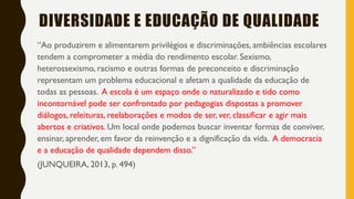 “Ao produzirem e alimentarem privilégios e discriminações, ambiências escolares
tendem a comprometer a média do rendimento escolar. Sexismo,
heterossexismo, racismo e outras formas de preconceito e discriminação
representam um problema educacional e afetam a qualidade da educação de
todas as pessoas. A escola é um espaço onde o naturalizado e tido como
incontornável pode ser confrontado por pedagogias dispostas a promover
diálogos, releituras, reelaborações e modos de ser, ver, classificar e agir mais
abertos e criativos. Um local onde podemos buscar inventar formas de conviver,
ensinar, aprender, em favor da reinvenção e a dignificação da vida. A democracia
e a educação de qualidade dependem disso.”
(JUNQUEIRA, 2013, p. 494)
DIVERSIDADE E EDUCAÇÃO DE QUALIDADE
 