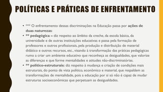 POLÍTICAS E PRÁTICAS DE ENFRENTAMENTO
• *** O enfrentamento dessas discriminações na Educação passa por ações de
duas naturezas:
• ** pedagógica – diz respeito ao âmbito da creche, da escola básica, da
universidade e de outras instituições educativas e passa pela formação de
professores e outros profissionais, pela produção e distribuição de material
didático e outros recursos, etc., visando à transformação das práticas pedagógicas
rumo a criar um ambiente educativo que reconheça as desigualdades, que valorize
as diferenças e que forme mentalidades e atitudes não-discriminatórias.
• ** político-estruturais: diz respeito à mudança e criação de condições mais
estruturais, do ponto de vista político, econômico e material, que respaldem as
transformações de mentalidade, pois a educação por si só não é capaz de mudar
estruturas socioeconômicas que perpetuam as desigualdades.
 