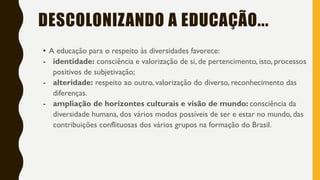 • A educação para o respeito às diversidades favorece:
- identidade: consciência e valorização de si, de pertencimento, isto, processos
positivos de subjetivação;
- alteridade: respeito ao outro, valorização do diverso, reconhecimento das
diferenças.
- ampliação de horizontes culturais e visão de mundo: consciência da
diversidade humana, dos vários modos possíveis de ser e estar no mundo, das
contribuições conflituosas dos vários grupos na formação do Brasil.
DESCOLONIZANDO A EDUCAÇÃO...
 