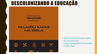• http://www.acaoeducativa.org.br/r
elacoesraciais/wp-
content/uploads/2013/12/Indicador
es_RR_vf.pdf
DESCOLONIZANDO A EDUCAÇÃO
 
