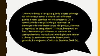 “...temos o direito a ser iguais quando a nossa diferença
nos inferioriza; e temos o direito a ser diferentes
quando a nossa igualdade nos descaracteriza. Daí a
necessidade de uma igualdade que reconheça as
diferenças e de uma diferença que não produza, alimente
ou reproduza as desigualdades”. (Santos, Boaventura de
Sousa. Reconhecer para libertar: os caminhos do
cosmopolitanismo multicultural. Introdução: para ampliar
o cânone do reconhecimento, da diferença e da
igualdade. Rio de Janeiro: Civilização Brasileira, 2003: 56).
 